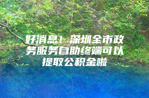 好消息！深圳全市政务服务自助终端可以提取公积金啦