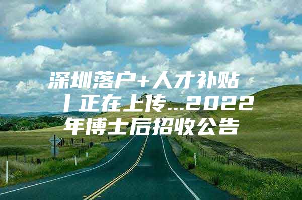 深圳落户+人才补贴 丨正在上传...2022年博士后招收公告