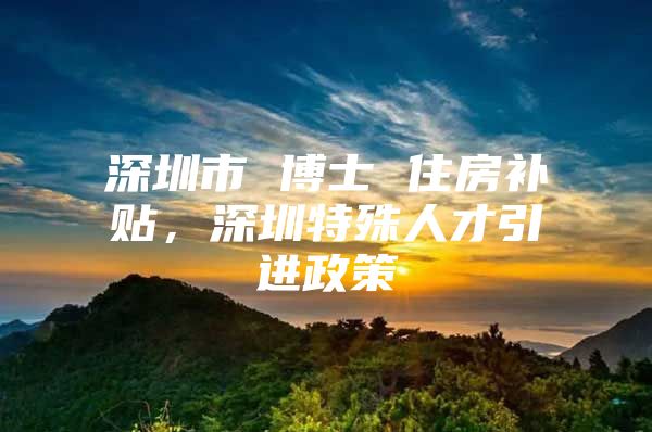 深圳市 博士 住房补贴，深圳特殊人才引进政策