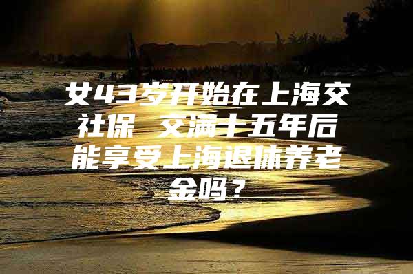 女43岁开始在上海交社保 交满十五年后能享受上海退休养老金吗？