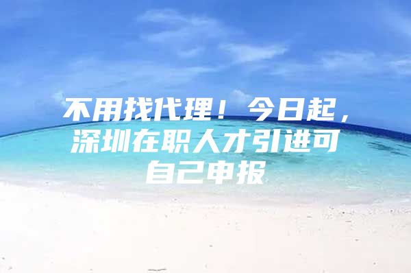 不用找代理！今日起，深圳在职人才引进可自己申报