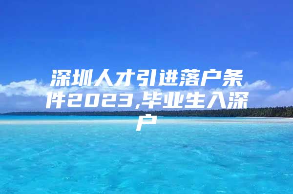 深圳人才引进落户条件2023,毕业生入深户