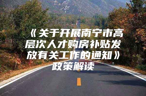 《关于开展南宁市高层次人才购房补贴发放有关工作的通知》政策解读