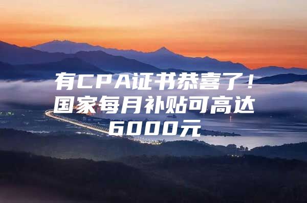 有CPA证书恭喜了！国家每月补贴可高达6000元