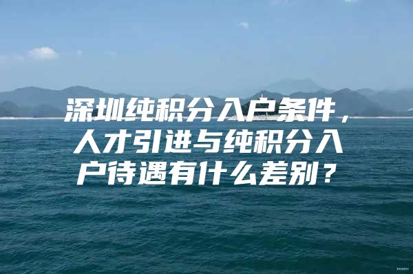 深圳纯积分入户条件，人才引进与纯积分入户待遇有什么差别？