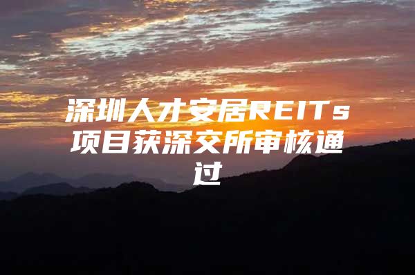 深圳人才安居REITs项目获深交所审核通过