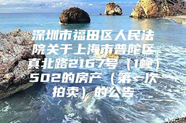 深圳市福田区人民法院关于上海市普陀区真北路2167号（1幢）502的房产（第一次拍卖）的公告