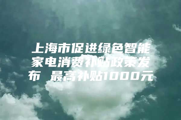 上海市促进绿色智能家电消费补贴政策发布 最高补贴1000元