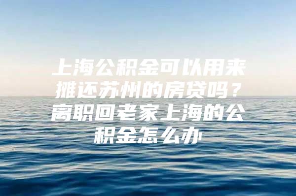 上海公积金可以用来摊还苏州的房贷吗？离职回老家上海的公积金怎么办