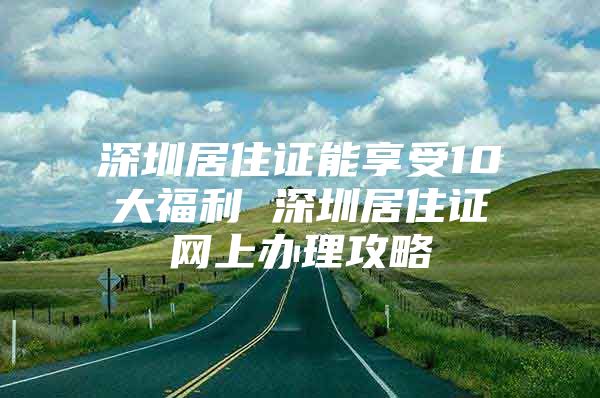 深圳居住证能享受10大福利 深圳居住证网上办理攻略