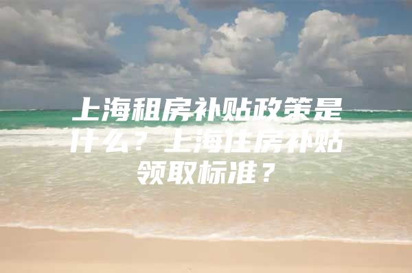 上海租房补贴政策是什么？上海住房补贴领取标准？