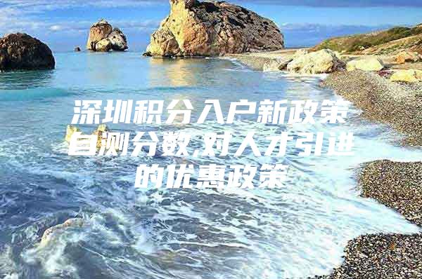 深圳积分入户新政策自测分数,对人才引进的优惠政策