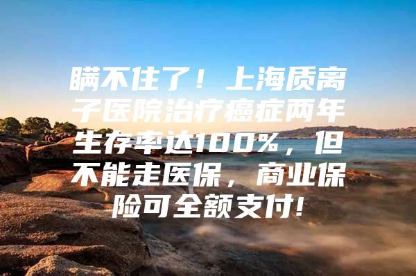 瞒不住了！上海质离子医院治疗癌症两年生存率达100%，但不能走医保，商业保险可全额支付!