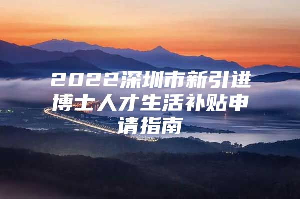 2022深圳市新引进博士人才生活补贴申请指南