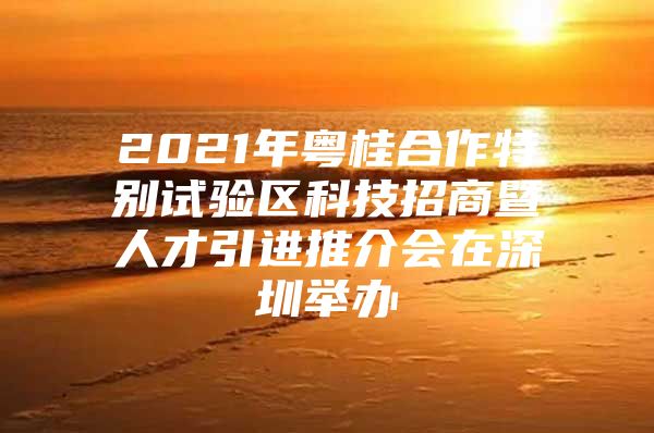 2021年粤桂合作特别试验区科技招商暨人才引进推介会在深圳举办