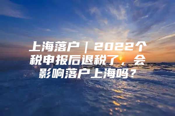 上海落户｜2022个税申报后退税了，会影响落户上海吗？