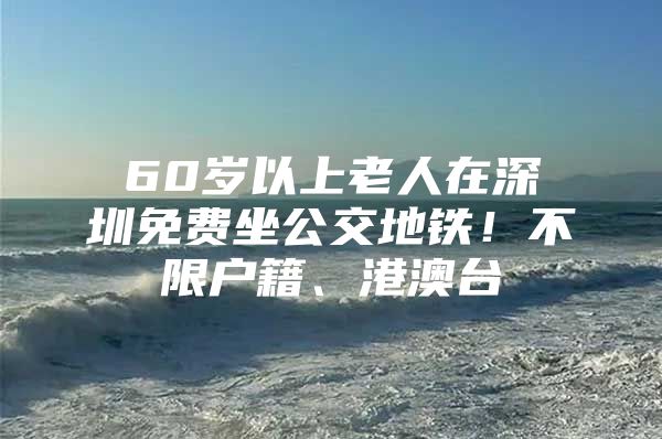 60岁以上老人在深圳免费坐公交地铁！不限户籍、港澳台