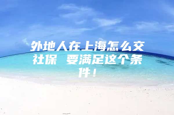 外地人在上海怎么交社保 要满足这个条件！