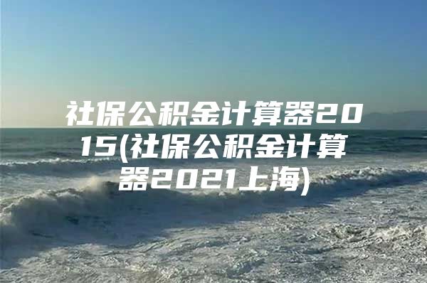 社保公积金计算器2015(社保公积金计算器2021上海)