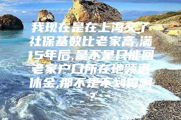 我现在是在上海交了社保基数比老家高,满15年后,是不是只能回老家户口所在地领退休金,那不是不划算啊？