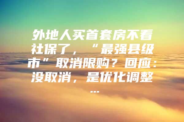 外地人买首套房不看社保了，“最强县级市”取消限购？回应：没取消，是优化调整…