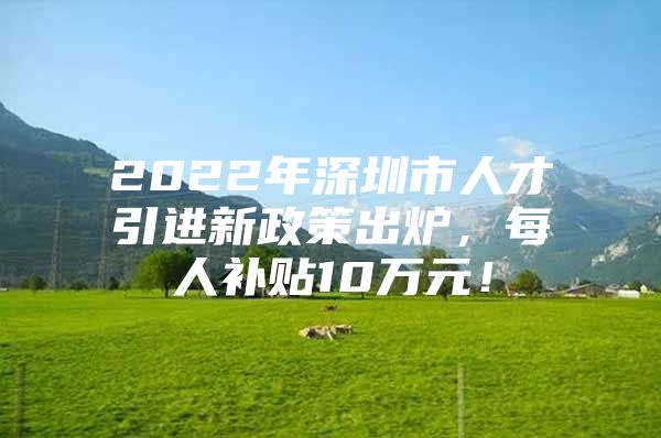 2022年深圳市人才引进新政策出炉，每人补贴10万元！