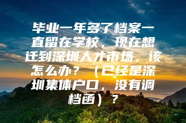 毕业一年多了档案一直留在学校，现在想迁到深圳人才市场，该怎么办？（已经是深圳集体户口，没有调档函）？