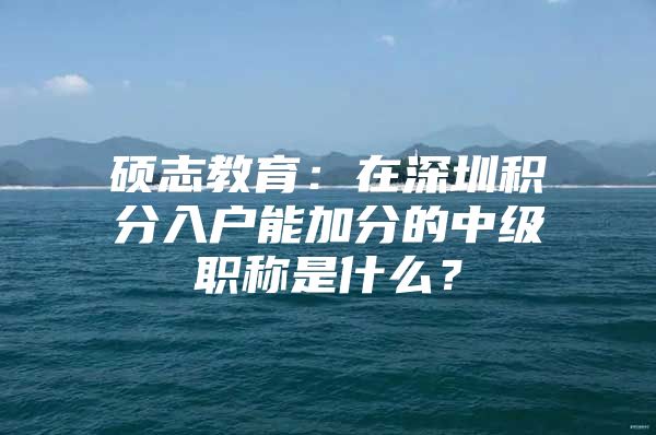 硕志教育：在深圳积分入户能加分的中级职称是什么？