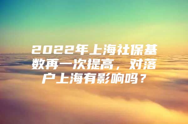 2022年上海社保基数再一次提高，对落户上海有影响吗？