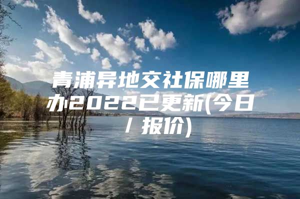 青浦异地交社保哪里办2022已更新(今日／报价)