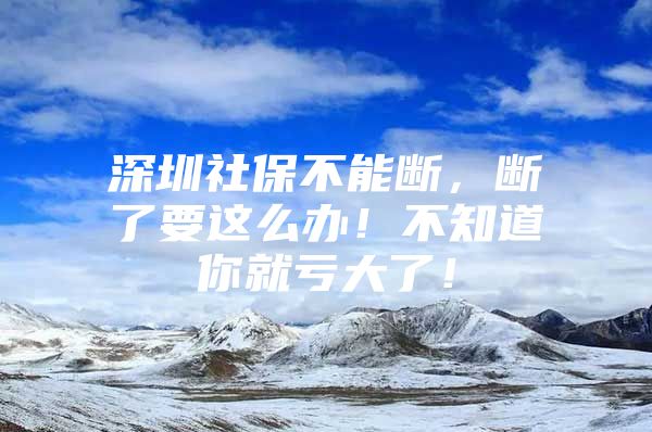 深圳社保不能断，断了要这么办！不知道你就亏大了！