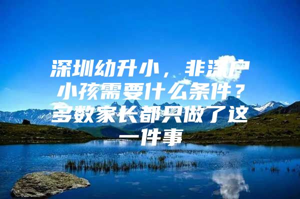 深圳幼升小，非深户小孩需要什么条件？多数家长都只做了这一件事