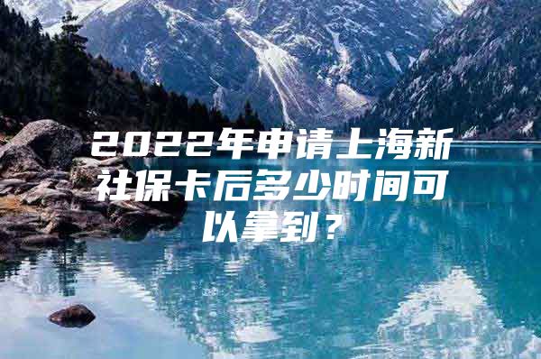 2022年申请上海新社保卡后多少时间可以拿到？