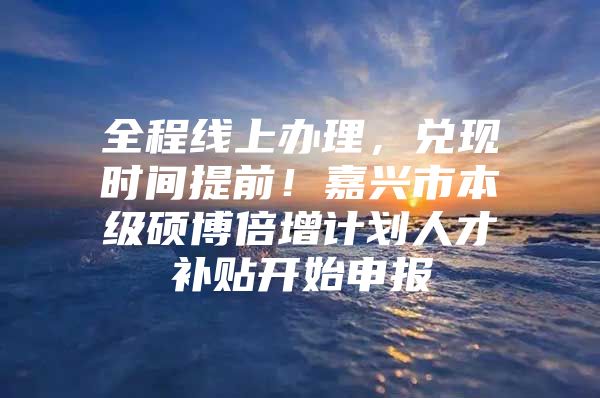 全程线上办理，兑现时间提前！嘉兴市本级硕博倍增计划人才补贴开始申报