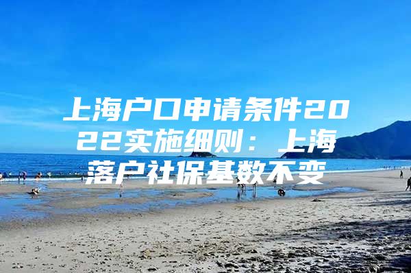 上海户口申请条件2022实施细则：上海落户社保基数不变