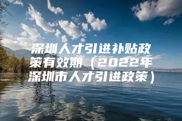 深圳人才引进补贴政策有效期（2022年深圳市人才引进政策）