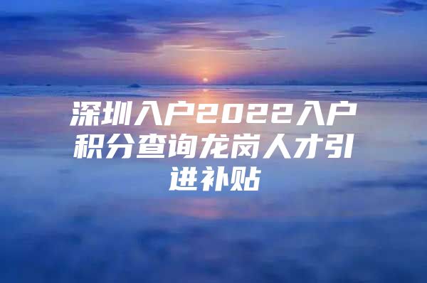 深圳入户2022入户积分查询龙岗人才引进补贴