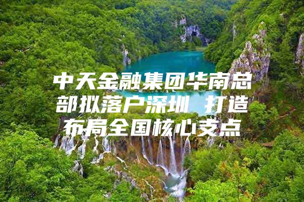 中天金融集团华南总部拟落户深圳 打造布局全国核心支点