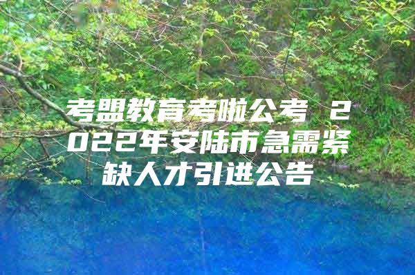 考盟教育考啦公考 2022年安陆市急需紧缺人才引进公告