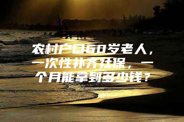 农村户口60岁老人，一次性补齐社保，一个月能拿到多少钱？