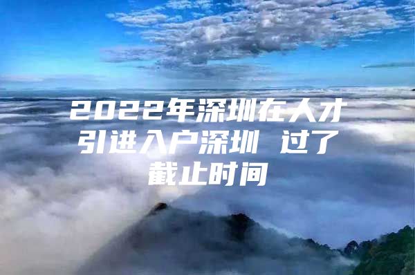 2022年深圳在人才引进入户深圳 过了截止时间