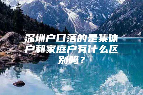 深圳户口落的是集体户和家庭户有什么区别吗？