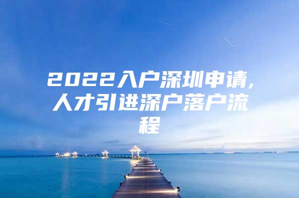 2022入户深圳申请,人才引进深户落户流程