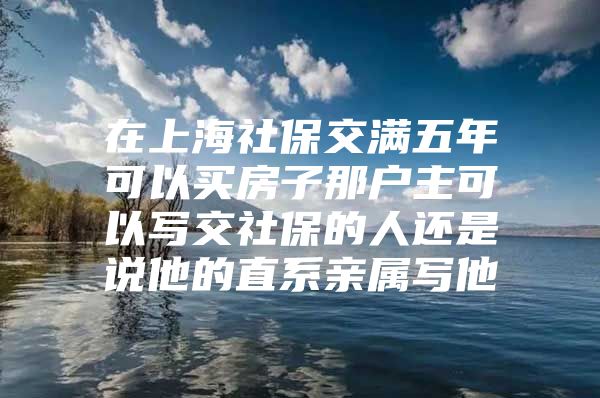 在上海社保交满五年可以买房子那户主可以写交社保的人还是说他的直系亲属写他