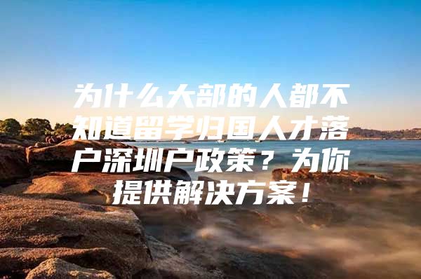 为什么大部的人都不知道留学归国人才落户深圳户政策？为你提供解决方案！