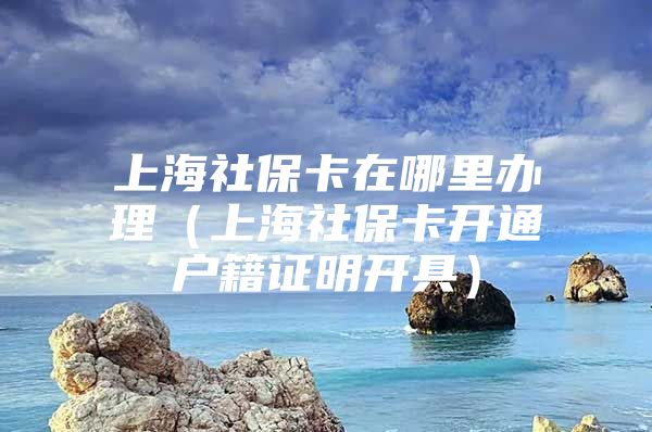 上海社保卡在哪里办理（上海社保卡开通户籍证明开具）