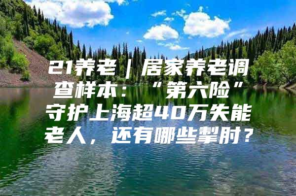 21养老｜居家养老调查样本：“第六险”守护上海超40万失能老人，还有哪些掣肘？