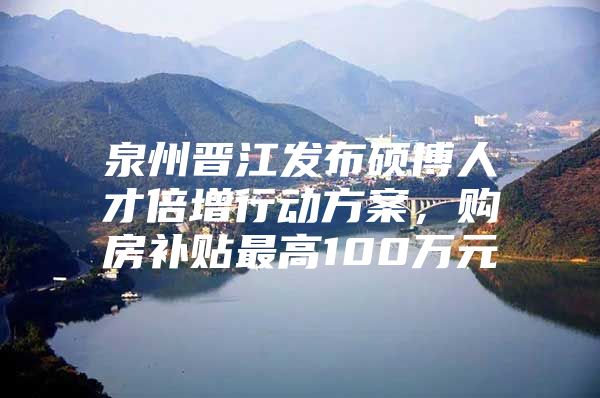 泉州晋江发布硕博人才倍增行动方案，购房补贴最高100万元