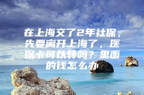 在上海交了2年社保，先要离开上海了，医保卡可以转吗？里面的钱怎么办