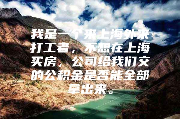 我是一个来上海外来打工者，不想在上海买房，公司给我们交的公积金是否能全部拿出来。